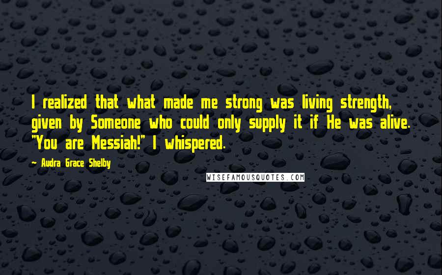 Audra Grace Shelby Quotes: I realized that what made me strong was living strength, given by Someone who could only supply it if He was alive. "You are Messiah!" I whispered.