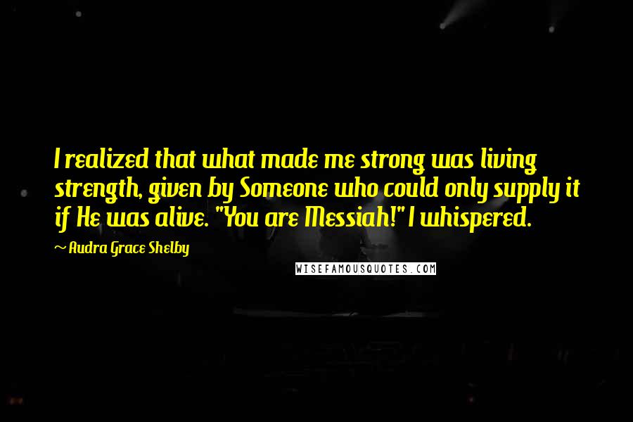 Audra Grace Shelby Quotes: I realized that what made me strong was living strength, given by Someone who could only supply it if He was alive. "You are Messiah!" I whispered.