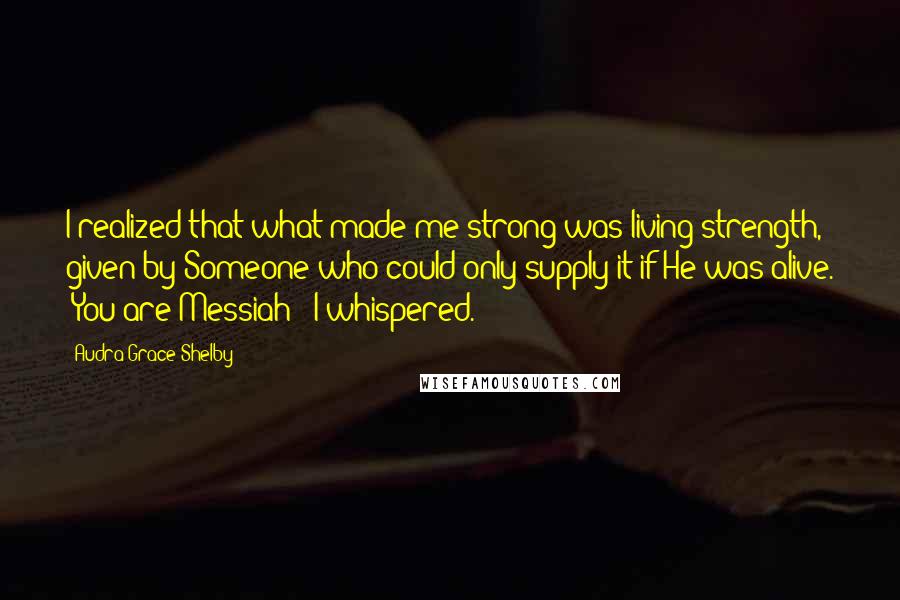 Audra Grace Shelby Quotes: I realized that what made me strong was living strength, given by Someone who could only supply it if He was alive. "You are Messiah!" I whispered.