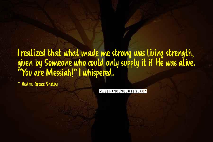 Audra Grace Shelby Quotes: I realized that what made me strong was living strength, given by Someone who could only supply it if He was alive. "You are Messiah!" I whispered.