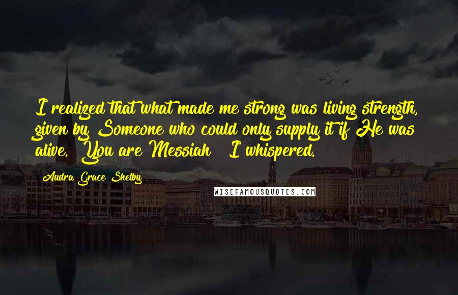 Audra Grace Shelby Quotes: I realized that what made me strong was living strength, given by Someone who could only supply it if He was alive. "You are Messiah!" I whispered.