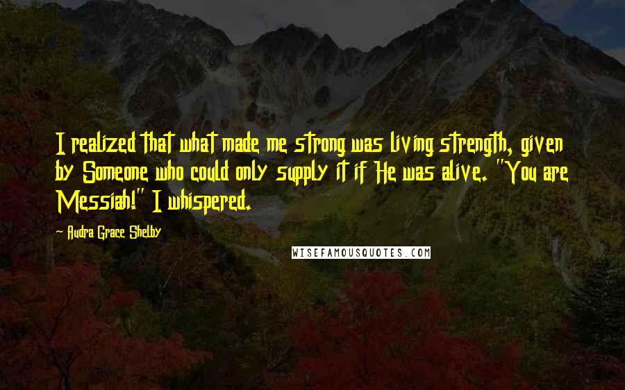 Audra Grace Shelby Quotes: I realized that what made me strong was living strength, given by Someone who could only supply it if He was alive. "You are Messiah!" I whispered.