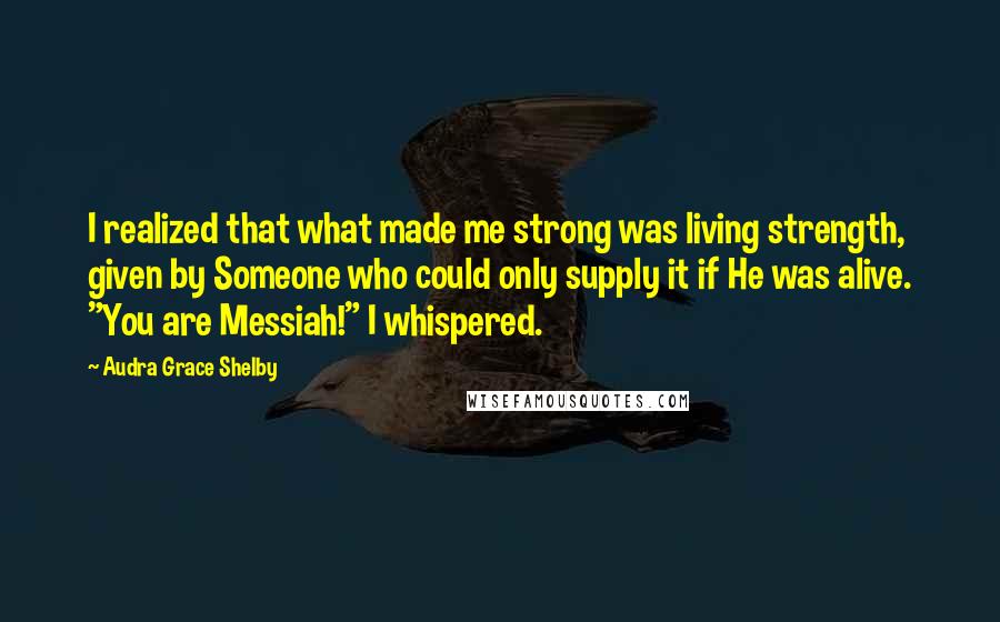 Audra Grace Shelby Quotes: I realized that what made me strong was living strength, given by Someone who could only supply it if He was alive. "You are Messiah!" I whispered.