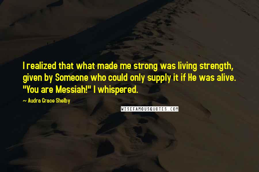 Audra Grace Shelby Quotes: I realized that what made me strong was living strength, given by Someone who could only supply it if He was alive. "You are Messiah!" I whispered.