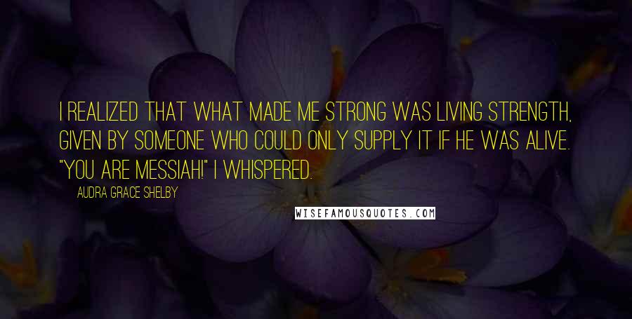 Audra Grace Shelby Quotes: I realized that what made me strong was living strength, given by Someone who could only supply it if He was alive. "You are Messiah!" I whispered.