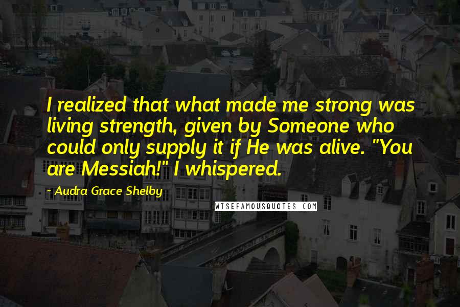 Audra Grace Shelby Quotes: I realized that what made me strong was living strength, given by Someone who could only supply it if He was alive. "You are Messiah!" I whispered.