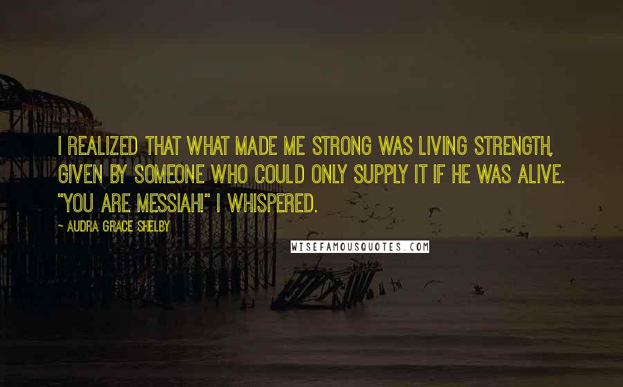 Audra Grace Shelby Quotes: I realized that what made me strong was living strength, given by Someone who could only supply it if He was alive. "You are Messiah!" I whispered.
