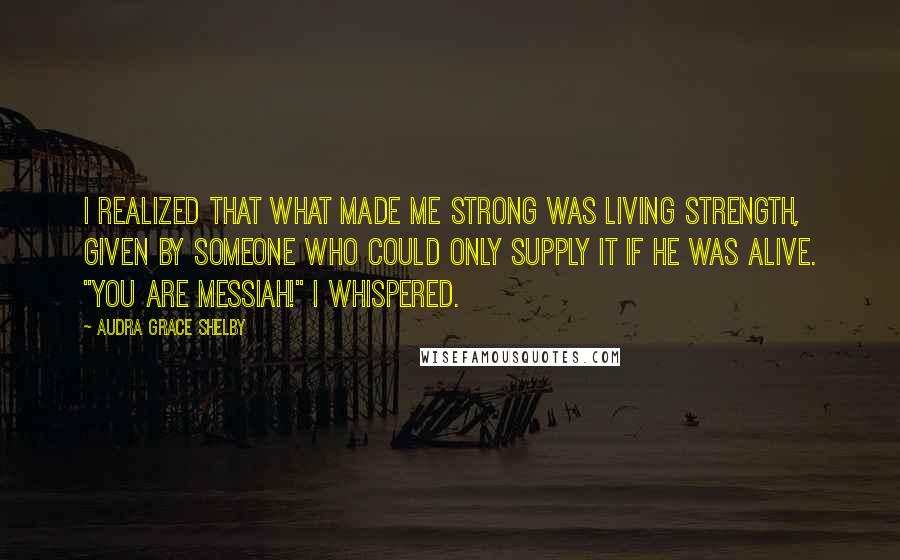 Audra Grace Shelby Quotes: I realized that what made me strong was living strength, given by Someone who could only supply it if He was alive. "You are Messiah!" I whispered.