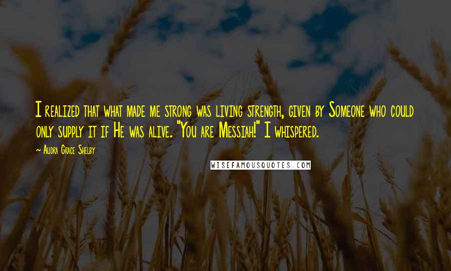 Audra Grace Shelby Quotes: I realized that what made me strong was living strength, given by Someone who could only supply it if He was alive. "You are Messiah!" I whispered.