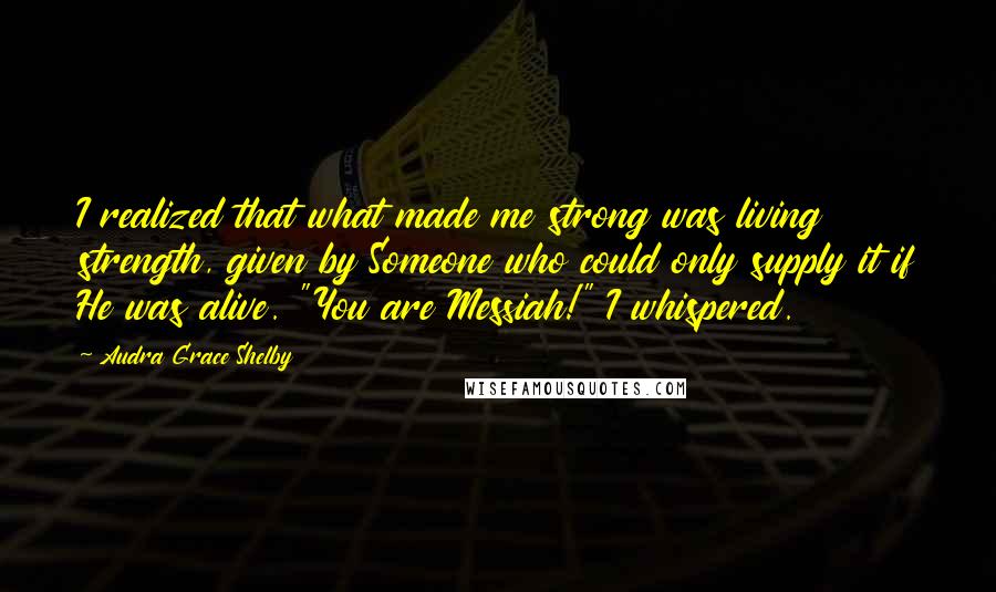 Audra Grace Shelby Quotes: I realized that what made me strong was living strength, given by Someone who could only supply it if He was alive. "You are Messiah!" I whispered.