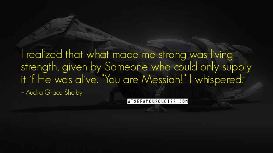 Audra Grace Shelby Quotes: I realized that what made me strong was living strength, given by Someone who could only supply it if He was alive. "You are Messiah!" I whispered.