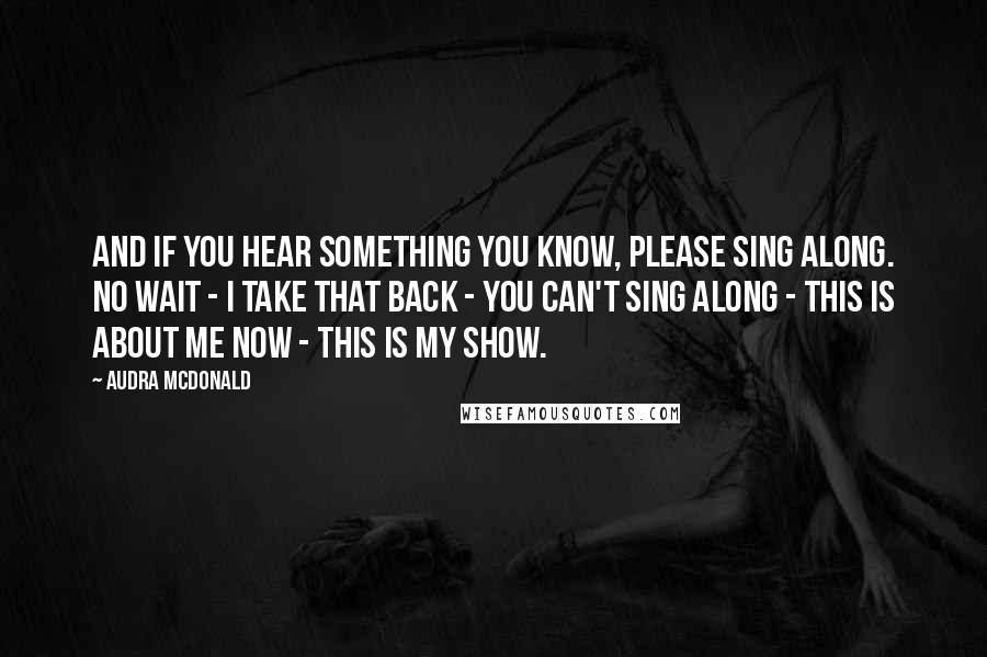 Audra McDonald Quotes: And if you hear something you know, please sing along. No wait - I take that back - you can't sing along - this is about me now - this is my show.