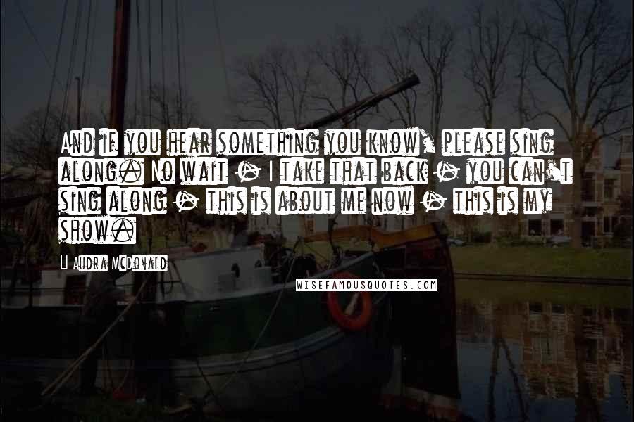 Audra McDonald Quotes: And if you hear something you know, please sing along. No wait - I take that back - you can't sing along - this is about me now - this is my show.
