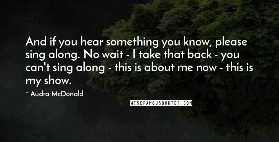 Audra McDonald Quotes: And if you hear something you know, please sing along. No wait - I take that back - you can't sing along - this is about me now - this is my show.