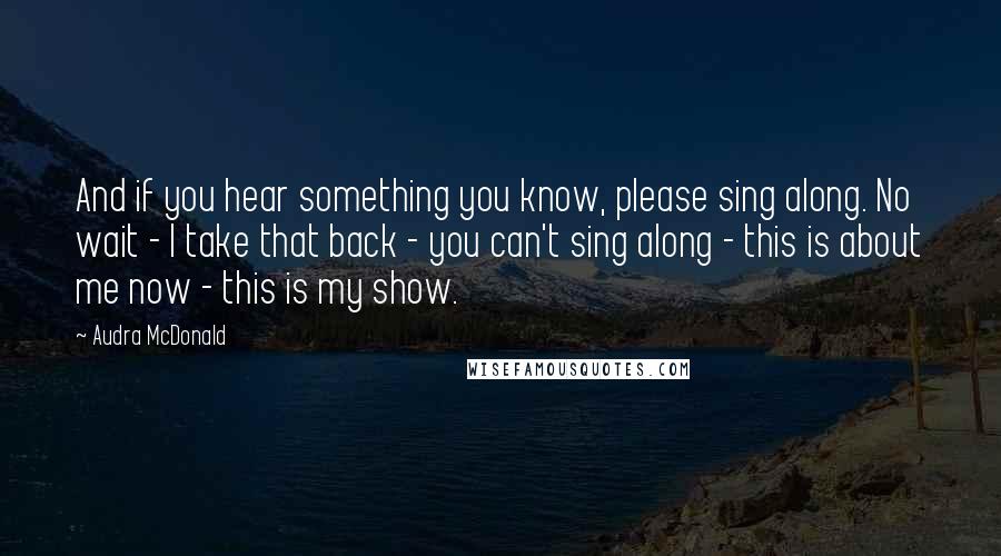 Audra McDonald Quotes: And if you hear something you know, please sing along. No wait - I take that back - you can't sing along - this is about me now - this is my show.