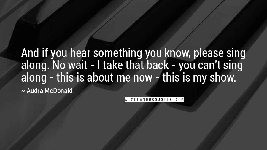 Audra McDonald Quotes: And if you hear something you know, please sing along. No wait - I take that back - you can't sing along - this is about me now - this is my show.