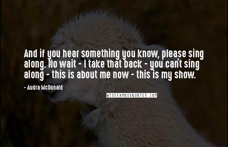 Audra McDonald Quotes: And if you hear something you know, please sing along. No wait - I take that back - you can't sing along - this is about me now - this is my show.