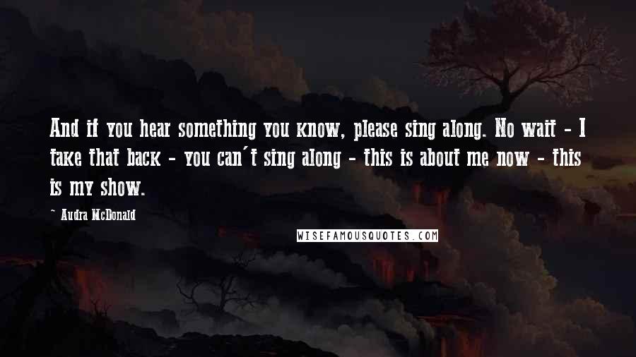 Audra McDonald Quotes: And if you hear something you know, please sing along. No wait - I take that back - you can't sing along - this is about me now - this is my show.