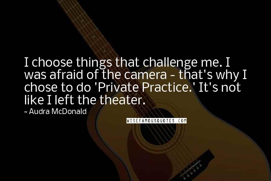 Audra McDonald Quotes: I choose things that challenge me. I was afraid of the camera - that's why I chose to do 'Private Practice.' It's not like I left the theater.