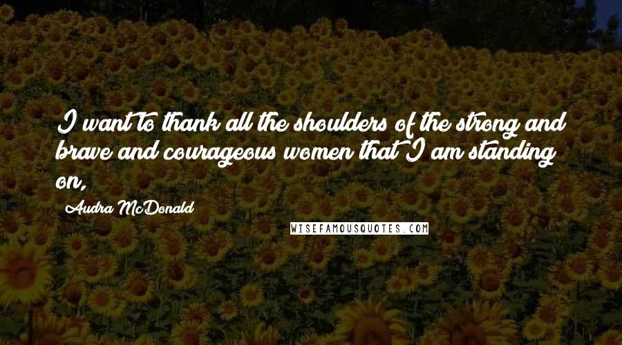 Audra McDonald Quotes: I want to thank all the shoulders of the strong and brave and courageous women that I am standing on,