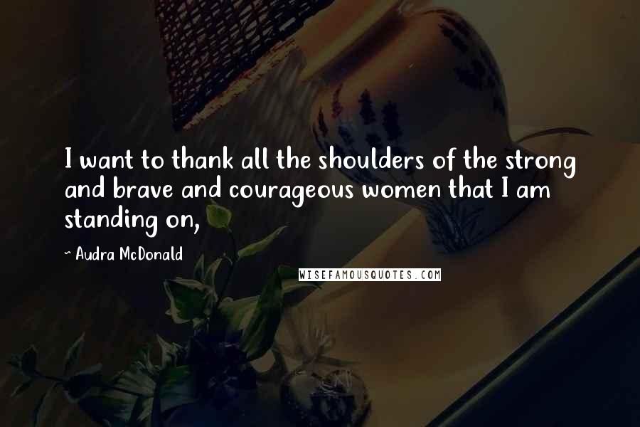 Audra McDonald Quotes: I want to thank all the shoulders of the strong and brave and courageous women that I am standing on,