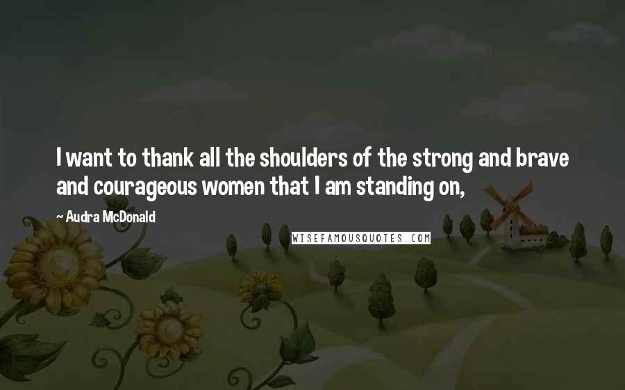 Audra McDonald Quotes: I want to thank all the shoulders of the strong and brave and courageous women that I am standing on,