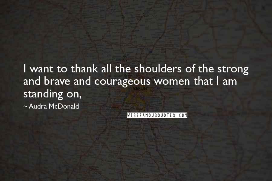 Audra McDonald Quotes: I want to thank all the shoulders of the strong and brave and courageous women that I am standing on,