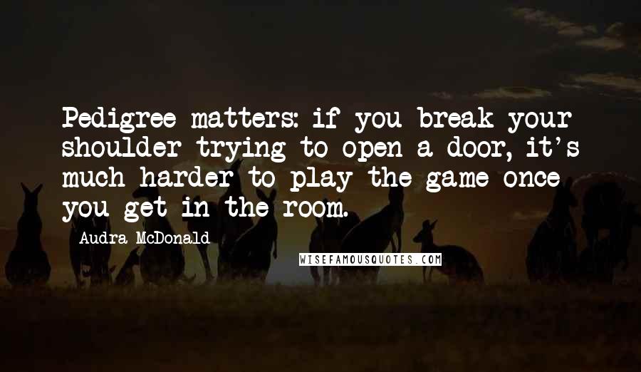 Audra McDonald Quotes: Pedigree matters: if you break your shoulder trying to open a door, it's much harder to play the game once you get in the room.