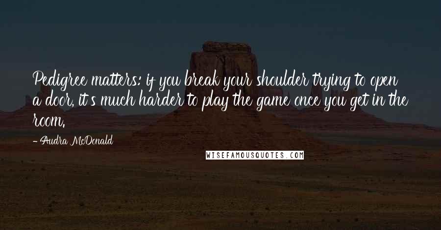 Audra McDonald Quotes: Pedigree matters: if you break your shoulder trying to open a door, it's much harder to play the game once you get in the room.