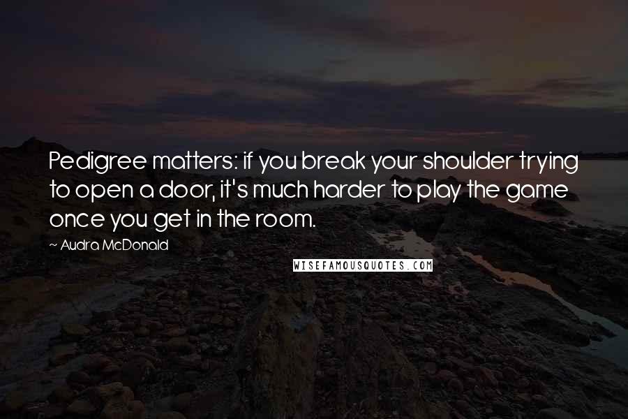 Audra McDonald Quotes: Pedigree matters: if you break your shoulder trying to open a door, it's much harder to play the game once you get in the room.