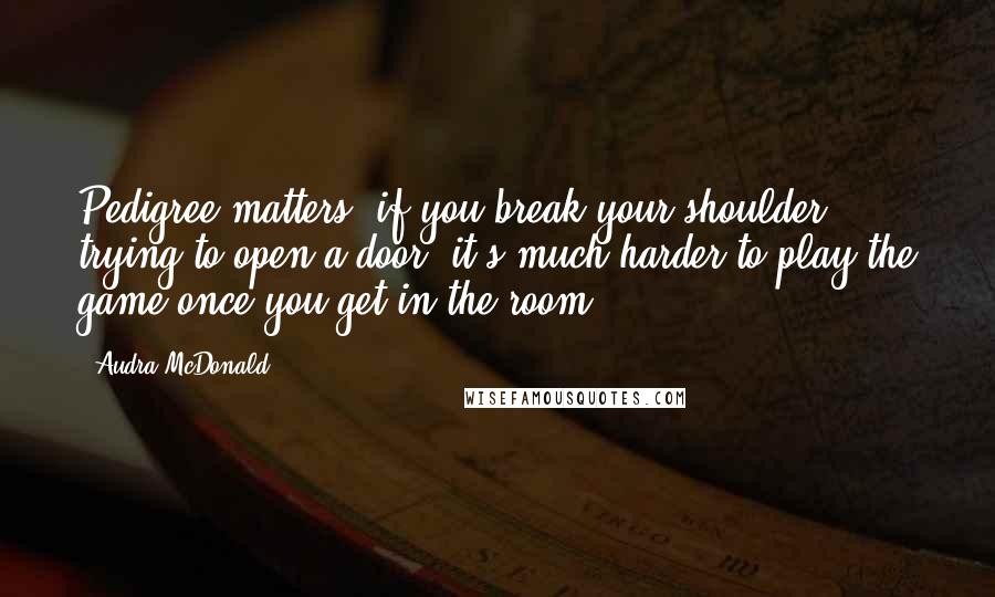 Audra McDonald Quotes: Pedigree matters: if you break your shoulder trying to open a door, it's much harder to play the game once you get in the room.