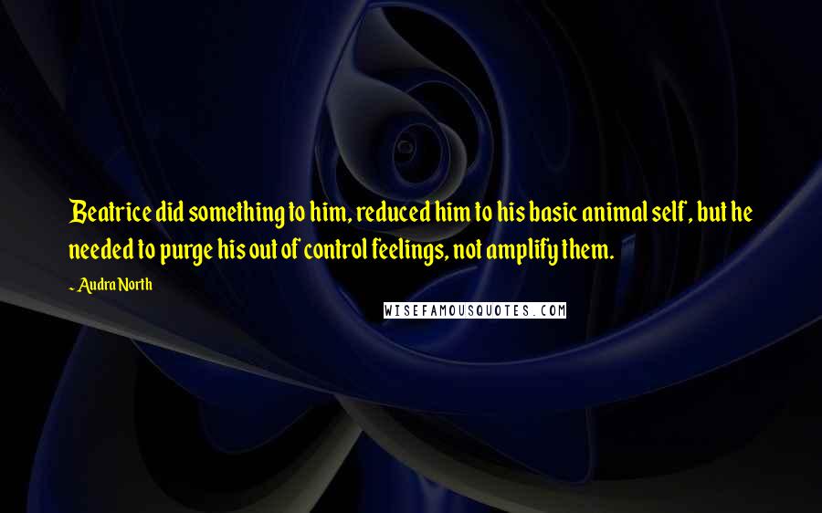 Audra North Quotes: Beatrice did something to him, reduced him to his basic animal self, but he needed to purge his out of control feelings, not amplify them.