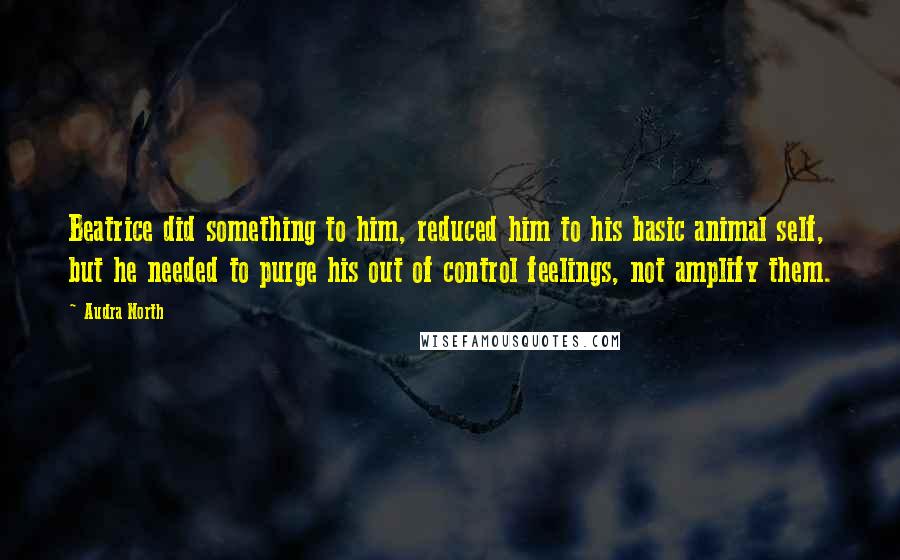 Audra North Quotes: Beatrice did something to him, reduced him to his basic animal self, but he needed to purge his out of control feelings, not amplify them.