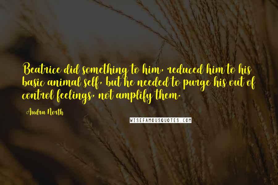 Audra North Quotes: Beatrice did something to him, reduced him to his basic animal self, but he needed to purge his out of control feelings, not amplify them.