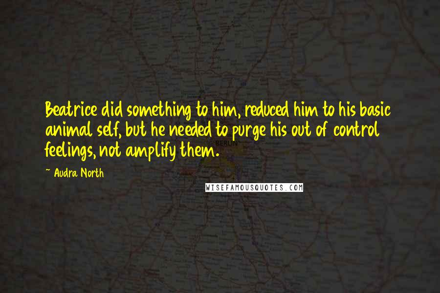 Audra North Quotes: Beatrice did something to him, reduced him to his basic animal self, but he needed to purge his out of control feelings, not amplify them.