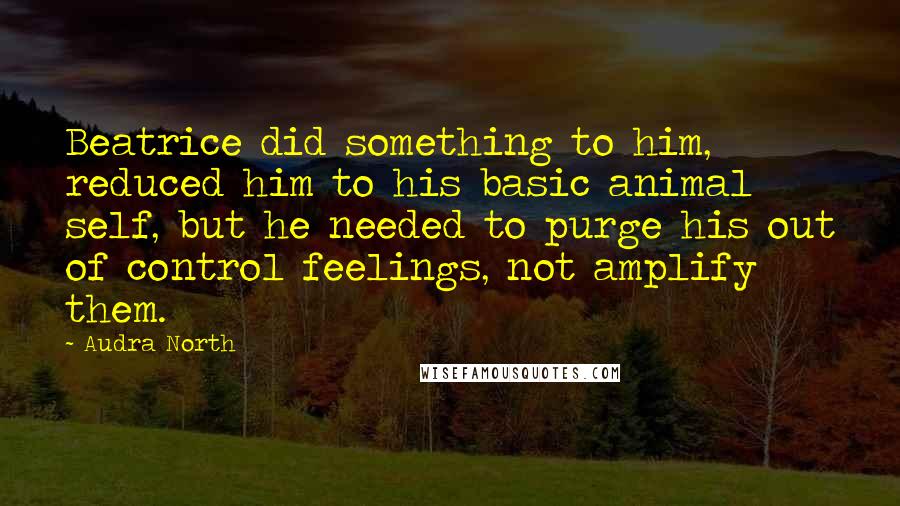 Audra North Quotes: Beatrice did something to him, reduced him to his basic animal self, but he needed to purge his out of control feelings, not amplify them.