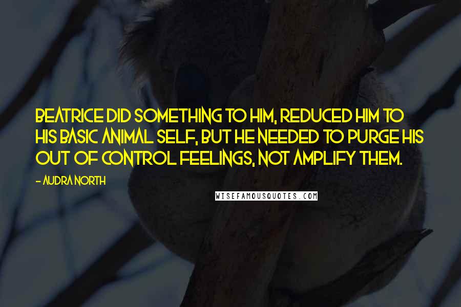 Audra North Quotes: Beatrice did something to him, reduced him to his basic animal self, but he needed to purge his out of control feelings, not amplify them.