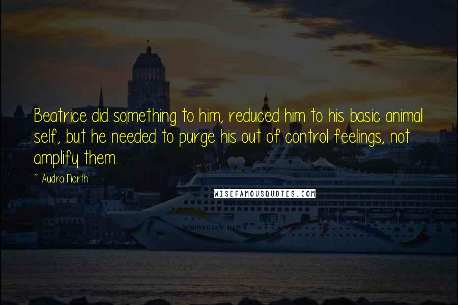Audra North Quotes: Beatrice did something to him, reduced him to his basic animal self, but he needed to purge his out of control feelings, not amplify them.