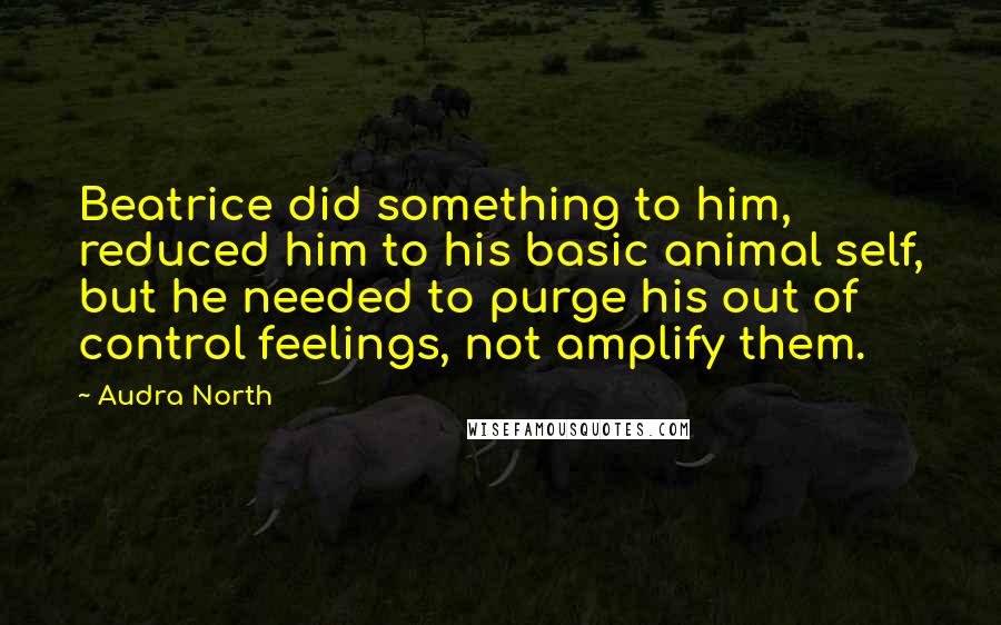 Audra North Quotes: Beatrice did something to him, reduced him to his basic animal self, but he needed to purge his out of control feelings, not amplify them.