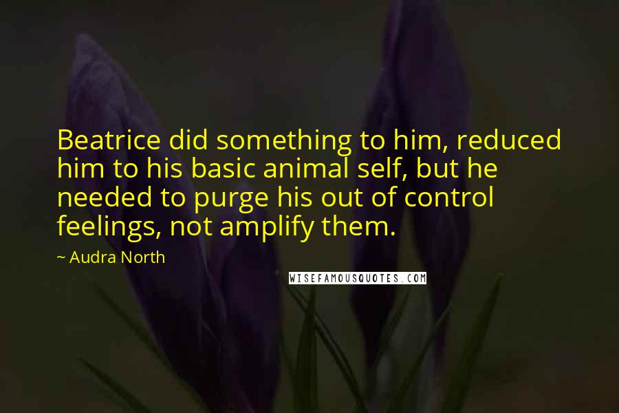 Audra North Quotes: Beatrice did something to him, reduced him to his basic animal self, but he needed to purge his out of control feelings, not amplify them.