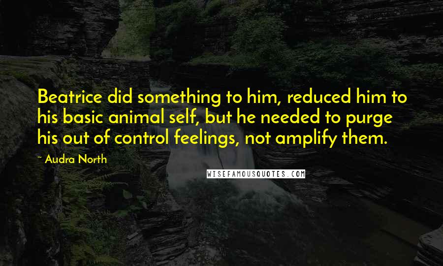 Audra North Quotes: Beatrice did something to him, reduced him to his basic animal self, but he needed to purge his out of control feelings, not amplify them.