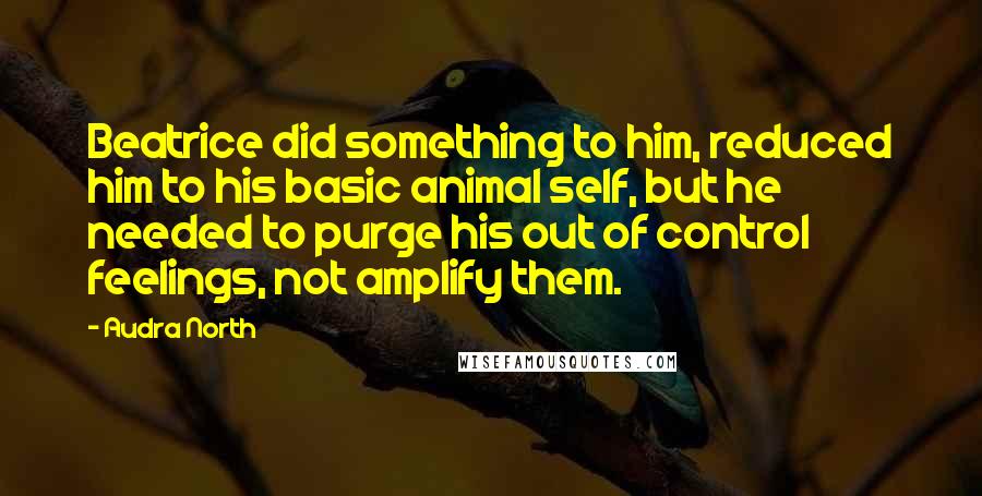 Audra North Quotes: Beatrice did something to him, reduced him to his basic animal self, but he needed to purge his out of control feelings, not amplify them.
