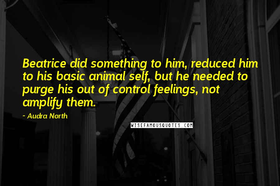 Audra North Quotes: Beatrice did something to him, reduced him to his basic animal self, but he needed to purge his out of control feelings, not amplify them.