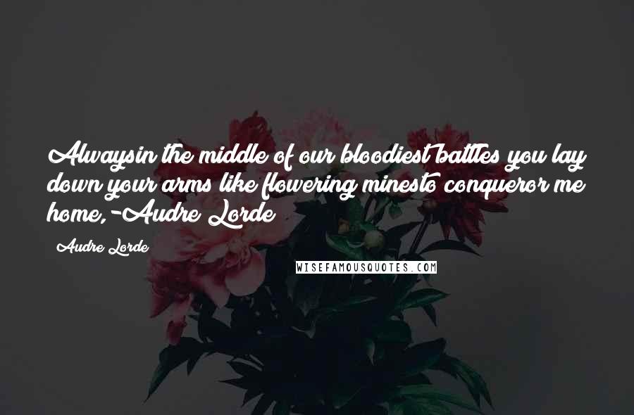 Audre Lorde Quotes: Alwaysin the middle of our bloodiest battles you lay down your arms like flowering minesto conqueror me home,-Audre Lorde