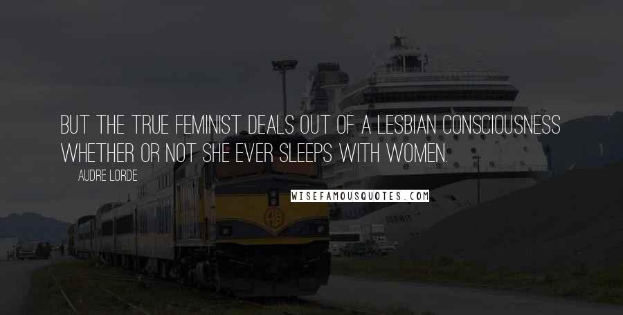 Audre Lorde Quotes: But the true feminist deals out of a lesbian consciousness whether or not she ever sleeps with women.