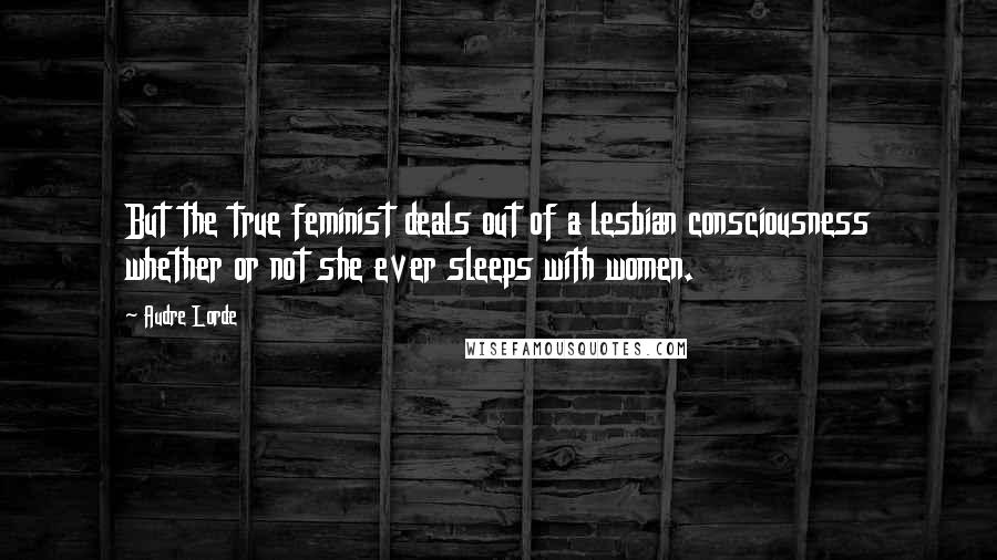 Audre Lorde Quotes: But the true feminist deals out of a lesbian consciousness whether or not she ever sleeps with women.