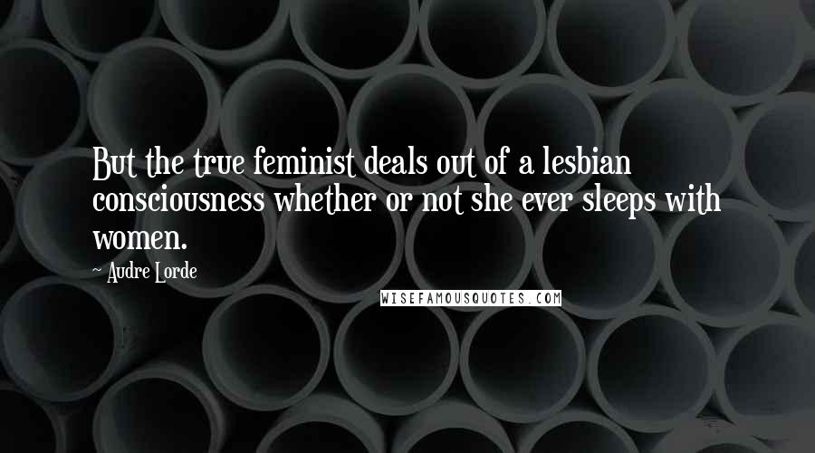 Audre Lorde Quotes: But the true feminist deals out of a lesbian consciousness whether or not she ever sleeps with women.