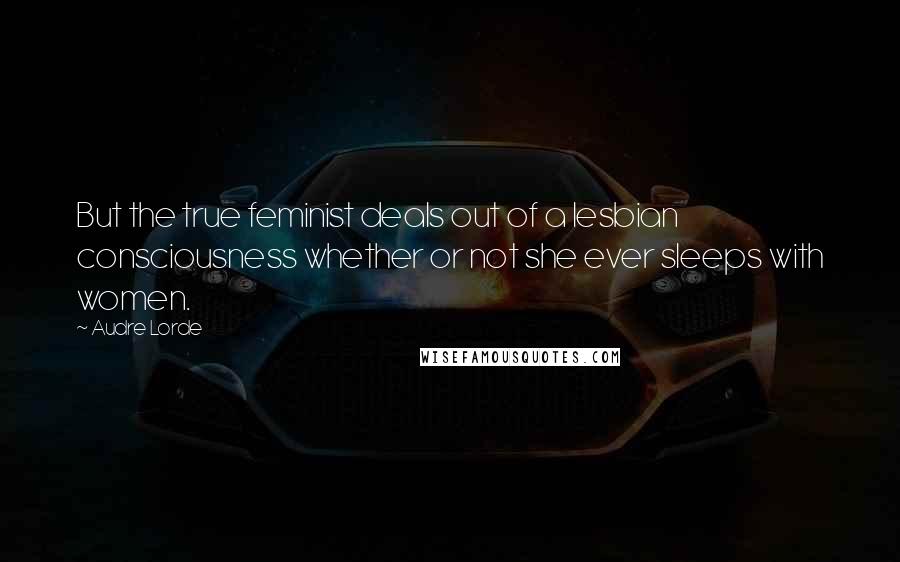 Audre Lorde Quotes: But the true feminist deals out of a lesbian consciousness whether or not she ever sleeps with women.