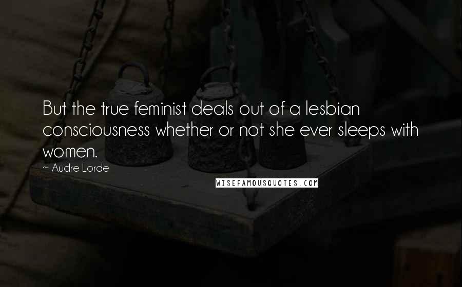 Audre Lorde Quotes: But the true feminist deals out of a lesbian consciousness whether or not she ever sleeps with women.