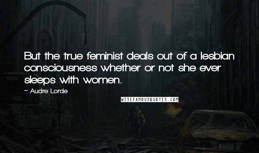 Audre Lorde Quotes: But the true feminist deals out of a lesbian consciousness whether or not she ever sleeps with women.